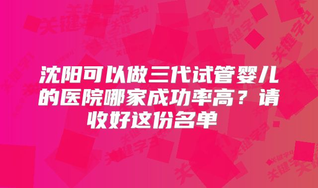 沈阳可以做三代试管婴儿的医院哪家成功率高？请收好这份名单  