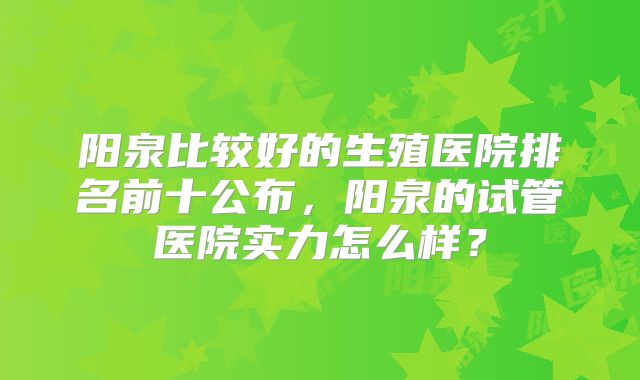 阳泉比较好的生殖医院排名前十公布,阳泉的试管医院实力怎么样?