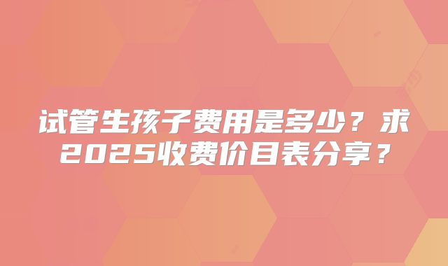 试管生孩子费用是多少？求2025收费价目表分享？