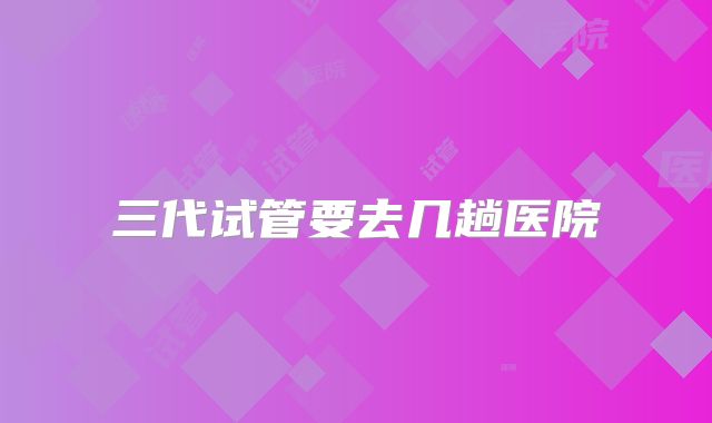 三代试管要去几趟医院