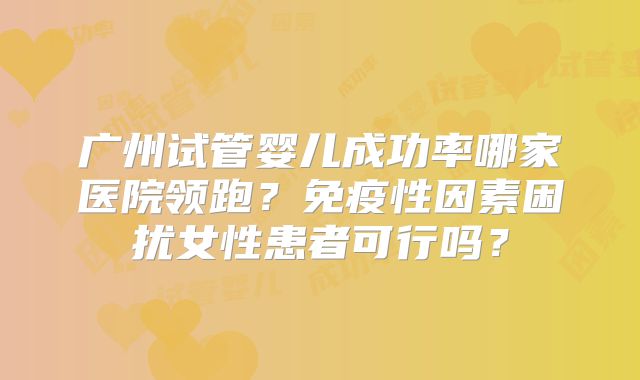 广州试管婴儿成功率哪家医院领跑？免疫性因素困扰女性患者可行吗？