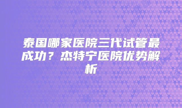 泰国哪家医院三代试管最成功？杰特宁医院优势解析