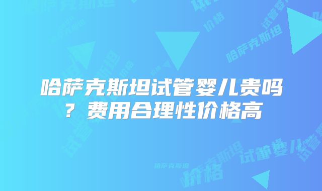 哈萨克斯坦试管婴儿贵吗?费用合理性价格高