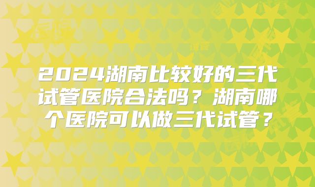 2024湖南比较好的三代试管医院合法吗?湖南哪个医院可以做三代试管?