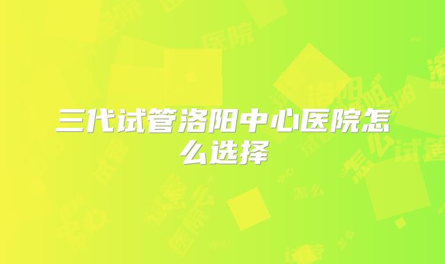 三代试管洛阳中心医院怎么选择