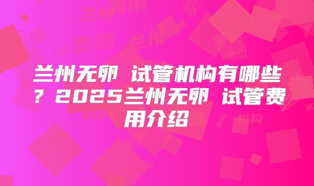 兰州无卵�试管机构有哪些？2025兰州无卵�试管费用介绍