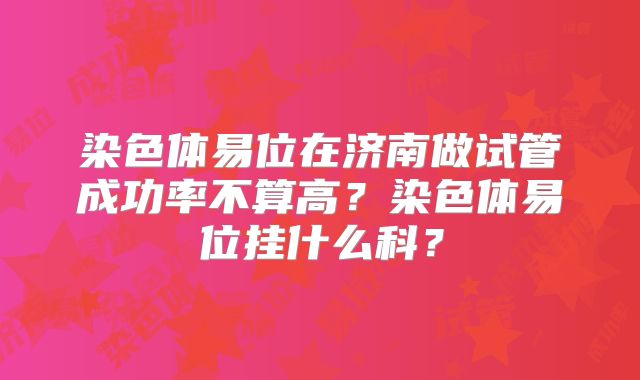 染色体易位在济南做试管成功率不算高?染色体易位挂什么科?