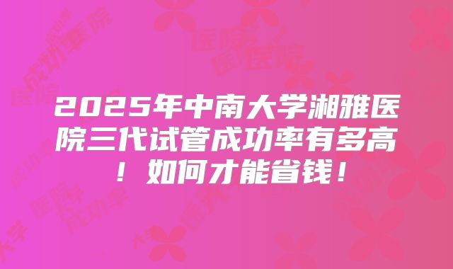 2025年中南大学湘雅医院三代试管成功率有多高！如何才能省钱！
