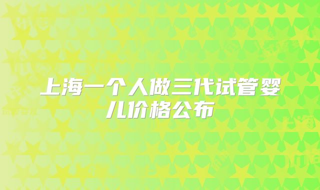 上海一个人做三代试管婴儿价格公布