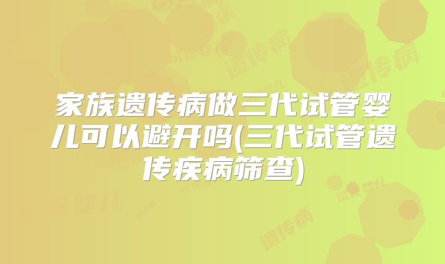 家族遗传病做三代试管婴儿可以避开吗(三代试管遗传疾病筛查)