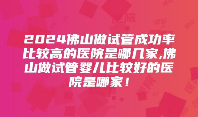 2024佛山做试管成功率比较高的医院是哪几家,佛山做试管婴儿比较好的医院是哪家!