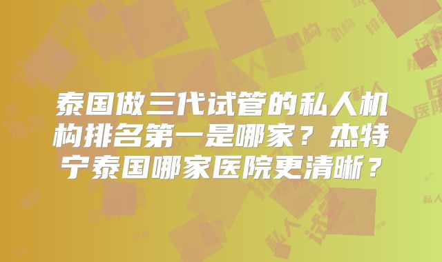 泰国做三代试管的私人机构排名第一是哪家？杰特宁泰国哪家医院更清晰？