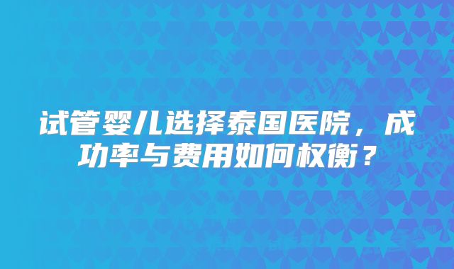试管婴儿选择泰国医院，成功率与费用如何权衡？