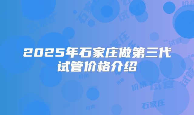 2025年石家庄做第三代试管价格介绍
