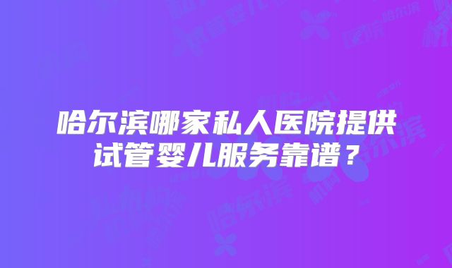 哈尔滨哪家私人医院提供试管婴儿服务靠谱?