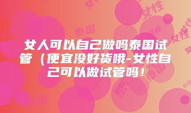 女人可以自己做吗泰国试管(便宜没好货哦-女性自己可以做试管吗!
