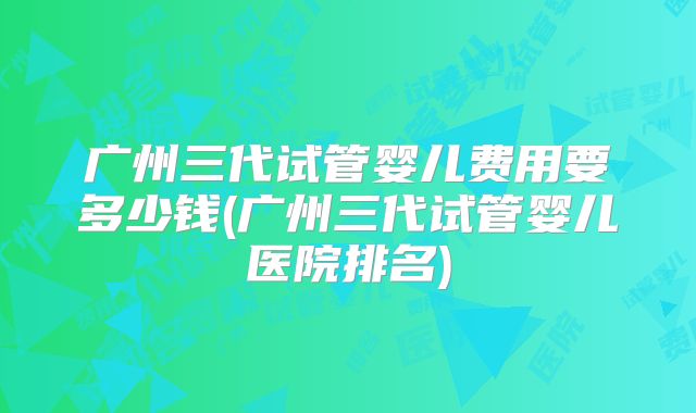 广州三代试管婴儿费用要多少钱(广州三代试管婴儿医院排名)