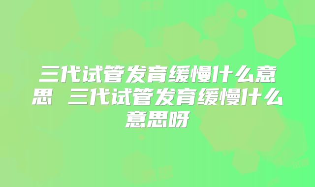 三代试管发育缓慢什么意思 三代试管发育缓慢什么意思呀