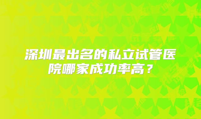 深圳最出名的私立试管医院哪家成功率高？