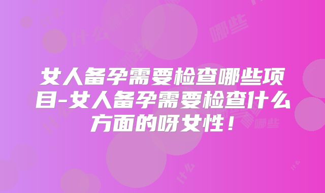 女人备孕需要检查哪些项目-女人备孕需要检查什么方面的呀女性！