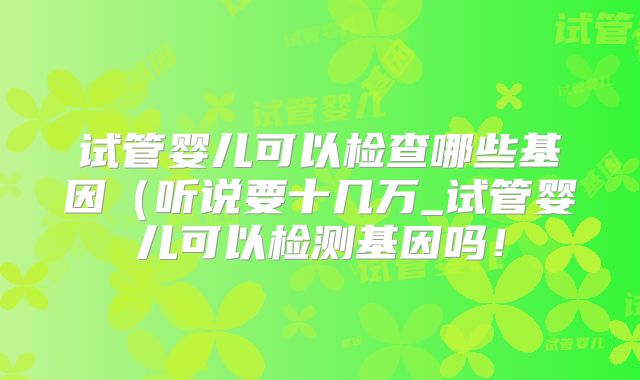 试管婴儿可以检查哪些基因（听说要十几万_试管婴儿可以检测基因吗！