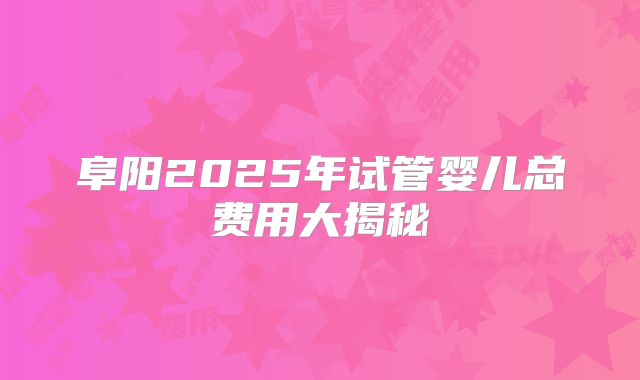 阜阳2025年试管婴儿总费用大揭秘