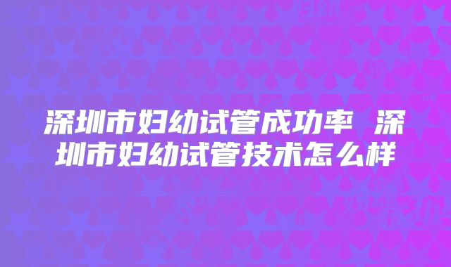 深圳市妇幼试管成功率 深圳市妇幼试管技术怎么样