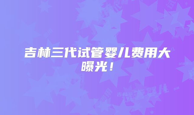 吉林三代试管婴儿费用大曝光!