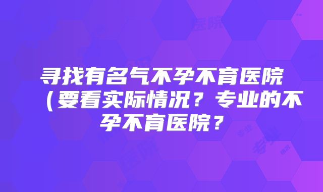寻找有名气不孕不育医院(要看实际情况?专业的不孕不育医院?