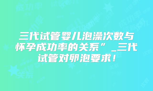 三代试管婴儿泡澡次数与怀孕成功率的关系”_三代试管对卵泡要求!