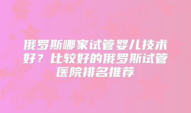 俄罗斯哪家试管婴儿技术好？比较好的俄罗斯试管医院排名推荐