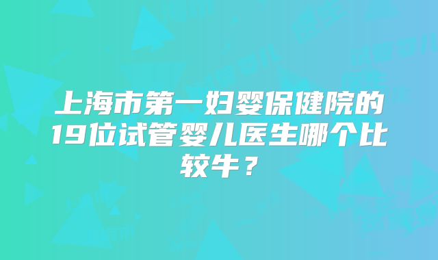 上海市第一妇婴保健院的19位试管婴儿医生哪个比较牛？