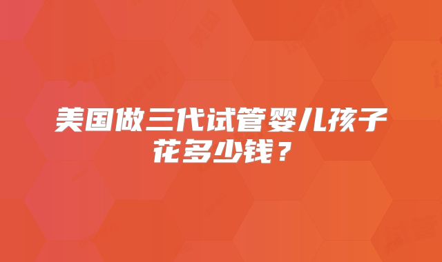 美国做三代试管婴儿孩子花多少钱？