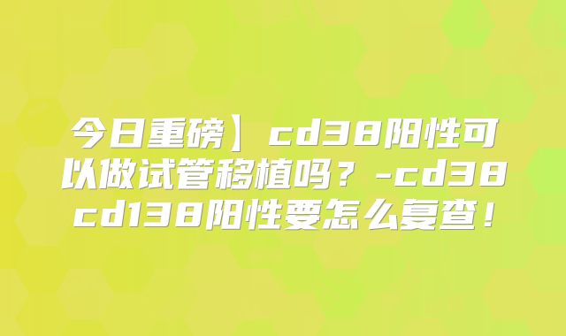 今日重磅】cd38阳性可以做试管移植吗？-cd38cd138阳性要怎么复查！