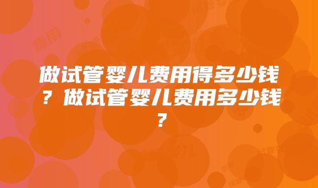做试管婴儿费用得多少钱？做试管婴儿费用多少钱？