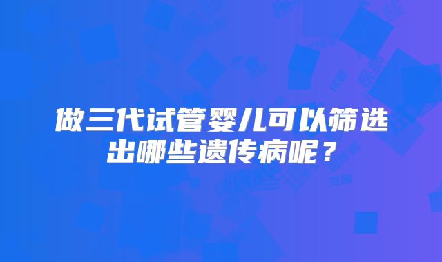 做三代试管婴儿可以筛选出哪些遗传病呢？