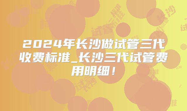 2024年长沙做试管三代收费标准_长沙三代试管费用明细！
