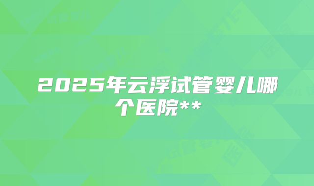 2025年云浮试管婴儿哪个医院**
