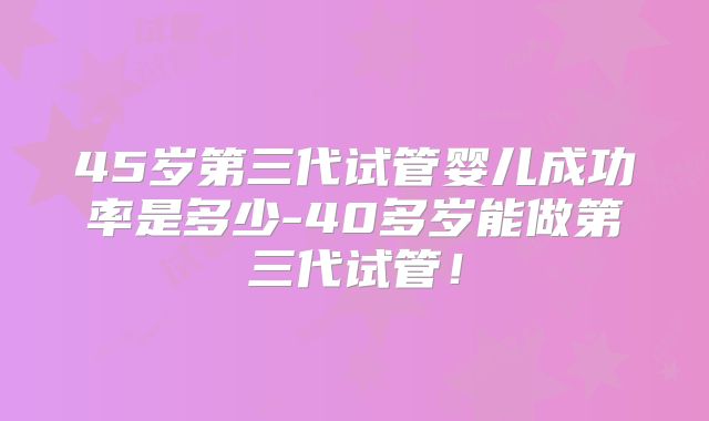 45岁第三代试管婴儿成功率是多少-40多岁能做第三代试管！