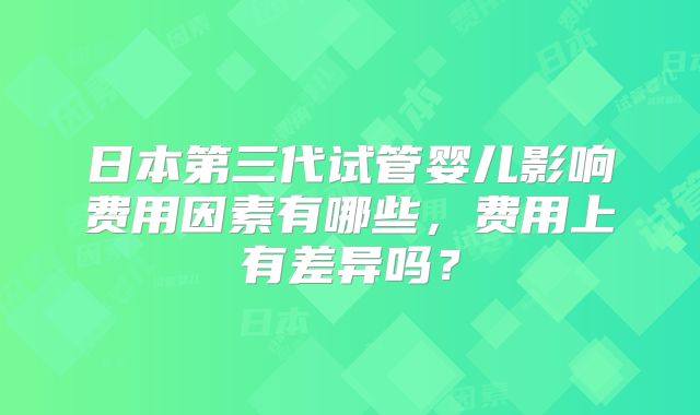 日本第三代试管婴儿影响费用因素有哪些,费用上有差异吗?