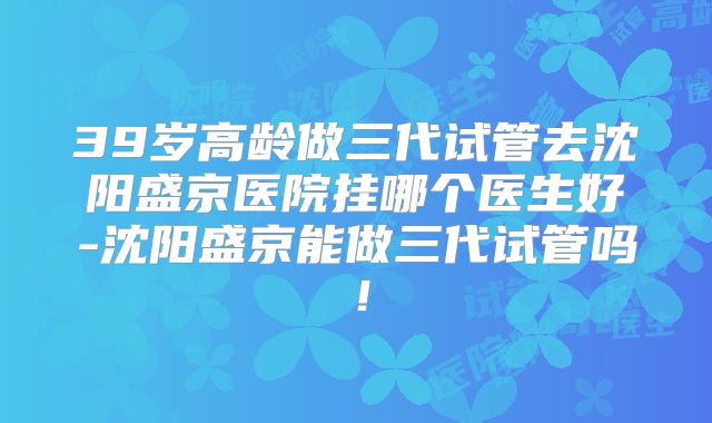 39岁高龄做三代试管去沈阳盛京医院挂哪个医生好-沈阳盛京能做三代试管吗！