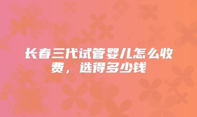 长春三代试管婴儿怎么收费,选得多少钱