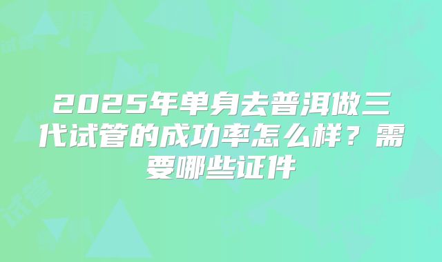 2025年单身去普洱做三代试管的成功率怎么样？需要哪些证件