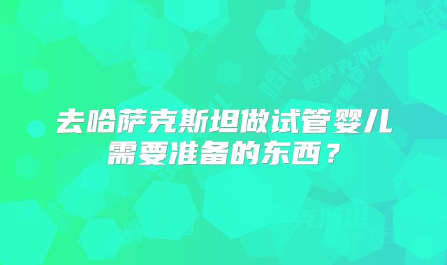 去哈萨克斯坦做试管婴儿需要准备的东西？
