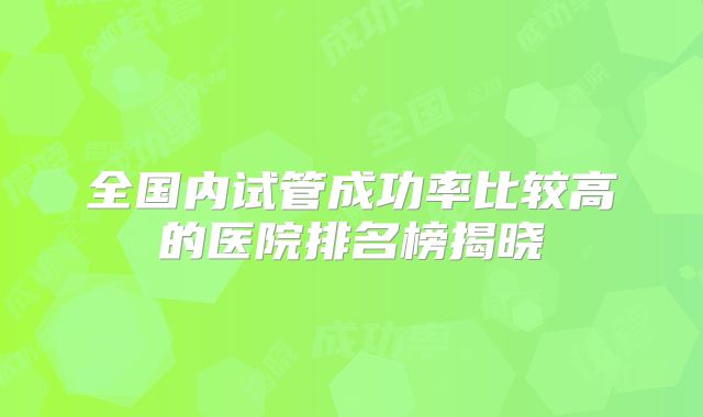 全国内试管成功率比较高的医院排名榜揭晓