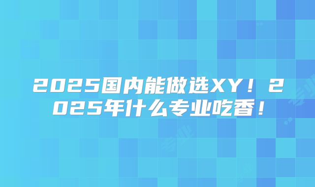 2025国内能做选XY！2025年什么专业吃香！