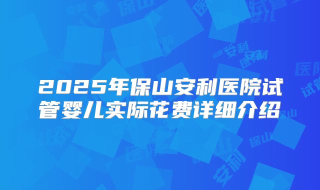 2025年保山安利医院试管婴儿实际花费详细介绍