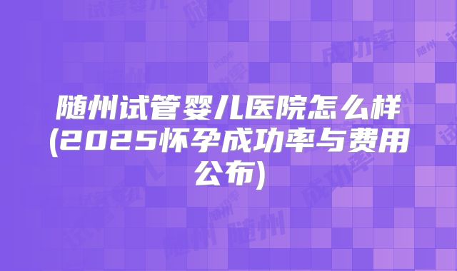 随州试管婴儿医院怎么样(2025怀孕成功率与费用公布)