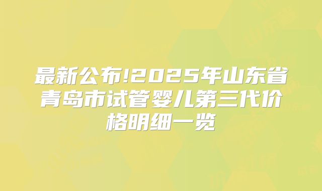 最新公布!2025年山东省青岛市试管婴儿第三代价格明细一览
