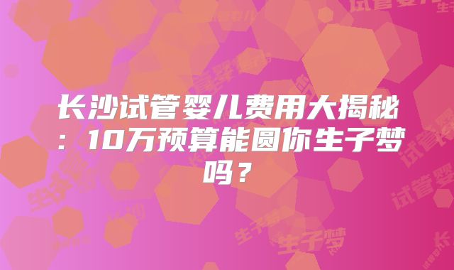 长沙试管婴儿费用大揭秘：10万预算能圆你生子梦吗？